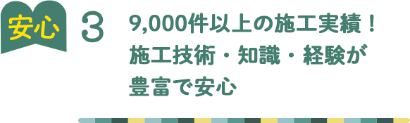 安心3 9,000件以上の施工実績！ 施工技術・知識・経験が 豊富で安心