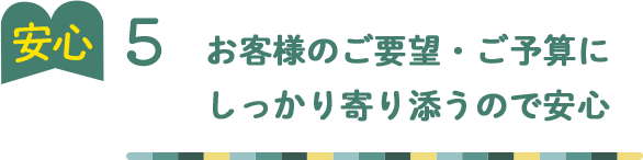 安心5 お客様のご要望・ご予算に しっかり寄り添うので安心