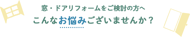 窓・ドアリフォームをご検討の方へ こんなお悩みございませんか？